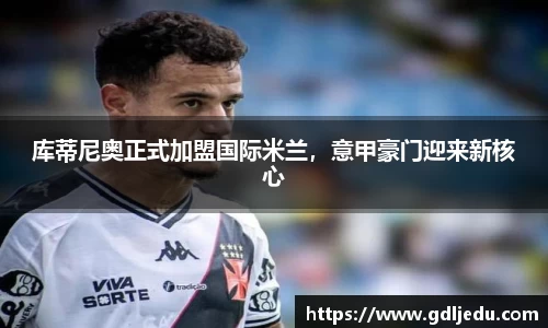 库蒂尼奥正式加盟国际米兰，意甲豪门迎来新核心